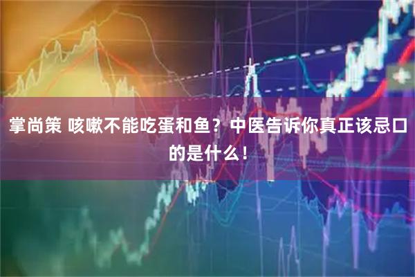 掌尚策 咳嗽不能吃蛋和鱼？中医告诉你真正该忌口的是什么！