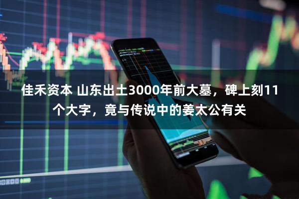 佳禾资本 山东出土3000年前大墓，碑上刻11个大字，竟与传说中的姜太公有关
