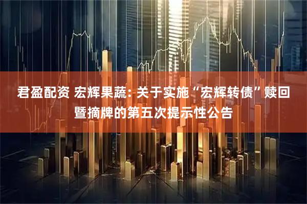 君盈配资 宏辉果蔬: 关于实施“宏辉转债”赎回暨摘牌的第五次提示性公告