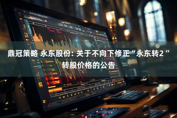 鼎冠策略 永东股份: 关于不向下修正“永东转2“转股价格的公告