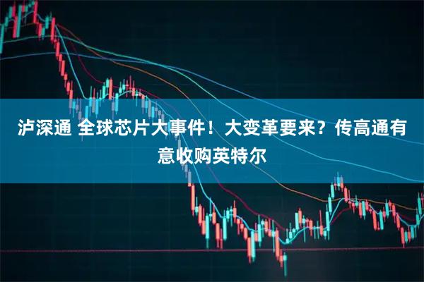 泸深通 全球芯片大事件！大变革要来？传高通有意收购英特尔