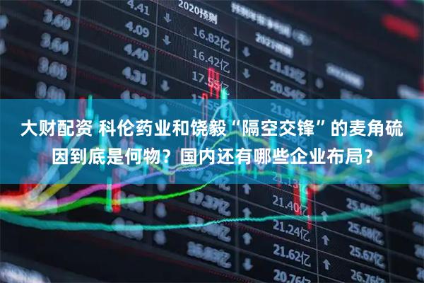 大财配资 科伦药业和饶毅“隔空交锋”的麦角硫因到底是何物？国内还有哪些企业布局？