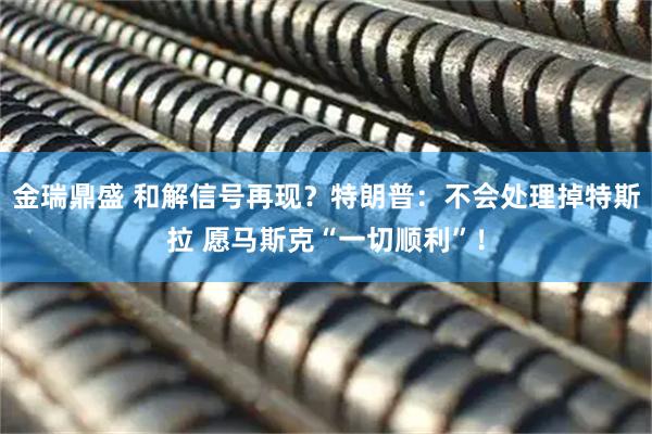 金瑞鼎盛 和解信号再现？特朗普：不会处理掉特斯拉 愿马斯克“一切顺利”！