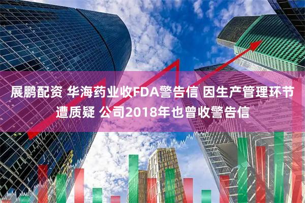 展鹏配资 华海药业收FDA警告信 因生产管理环节遭质疑 公司2018年也曾收警告信