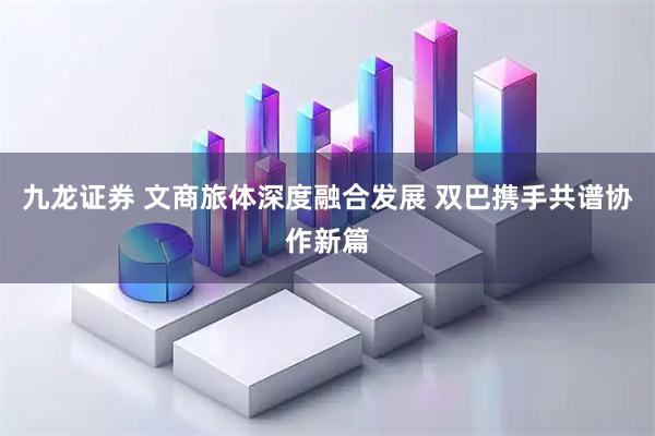 九龙证券 文商旅体深度融合发展 双巴携手共谱协作新篇