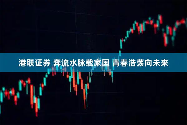 港联证券 奔流水脉载家国 青春浩荡向未来