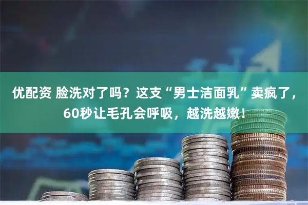 优配资 脸洗对了吗？这支“男士洁面乳”卖疯了，60秒让毛孔会呼吸，越洗越嫩！