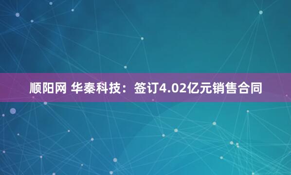 顺阳网 华秦科技：签订4.02亿元销售合同
