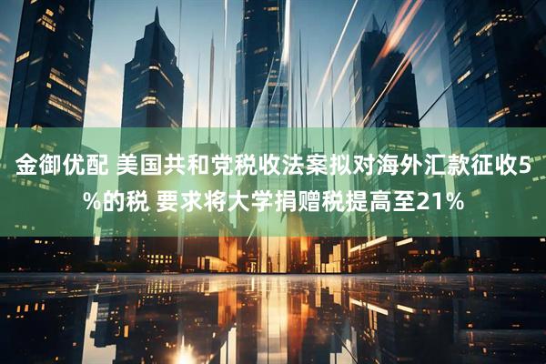 金御优配 美国共和党税收法案拟对海外汇款征收5%的税 要求将大学捐赠税提高至21%