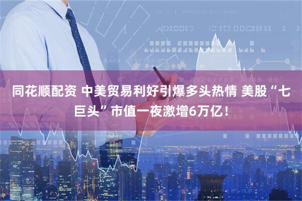同花顺配资 中美贸易利好引爆多头热情 美股“七巨头”市值一夜激增6万亿！