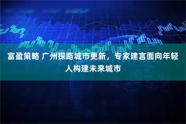 富盈策略 广州探路城市更新，专家建言面向年轻人构建未来城市