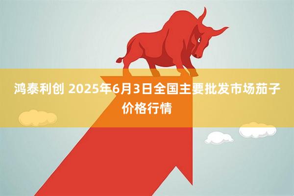 鸿泰利创 2025年6月3日全国主要批发市场茄子价格行情