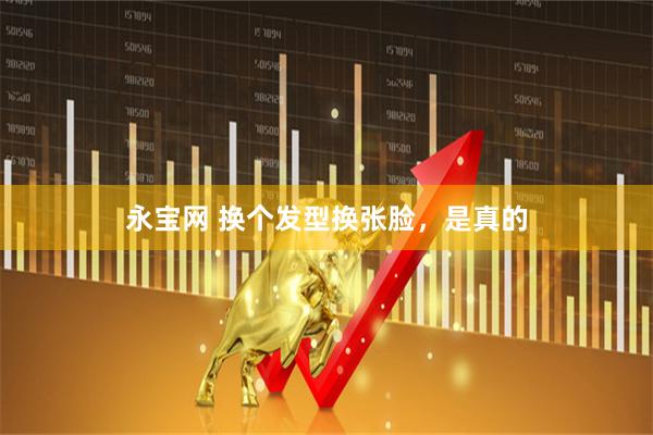 永宝网 换个发型换张脸,是真的