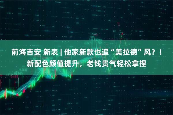 前海吉安 新表 | 他家新款也追“美拉德”风?!新配色颜值提升,老钱贵气轻松拿捏