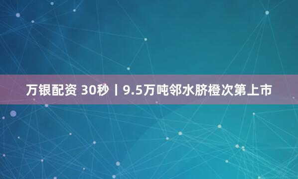 万银配资 30秒丨9.5万吨邻水脐橙次第上市