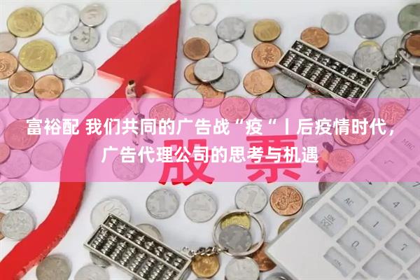 富裕配 我们共同的广告战“疫“丨后疫情时代,广告代理公司的思考与机遇