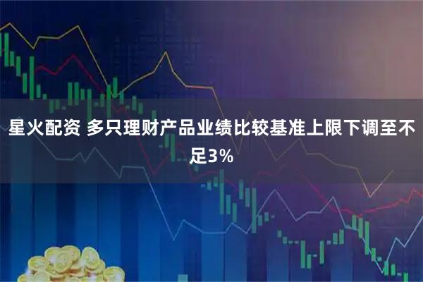 星火配资 多只理财产品业绩比较基准上限下调至不足3%