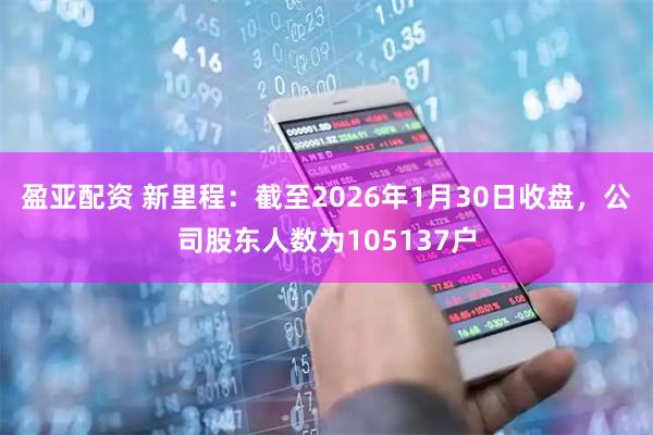 盈亚配资 新里程：截至2026年1月30日收盘，公司股东人数为105137户