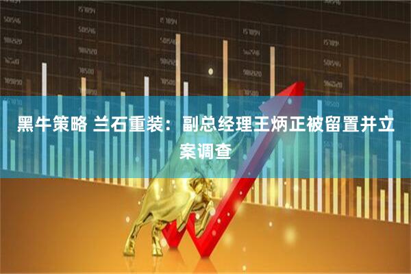 黑牛策略 兰石重装:副总经理王炳正被留置并立案调查
