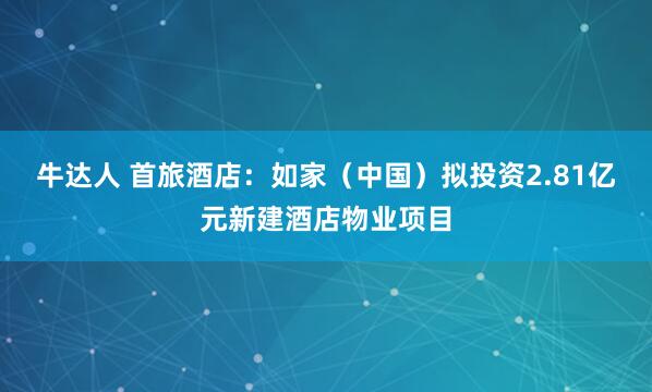 牛达人 首旅酒店:如家(中国)拟投资2.81亿元新建酒店物业项目