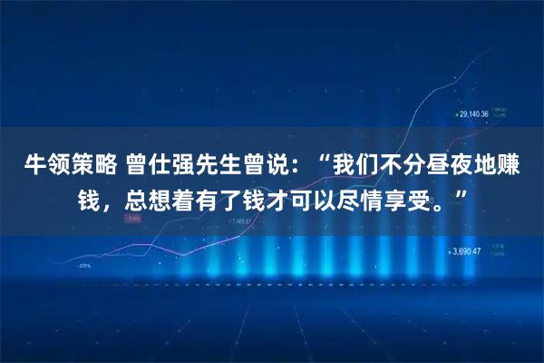 牛领策略 曾仕强先生曾说：“我们不分昼夜地赚钱，总想着有了钱才可以尽情享受。”