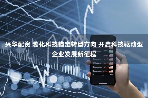 兴华配资 潞化科技锚定转型方向 开启科技驱动型企业发展新征程