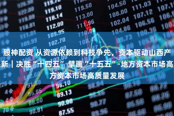 股神配资 从资源依赖到科技争先,资本驱动山西产业提质焕新|决胜“十四五” 擘画“十五五”·地方资本市场高质量发展
