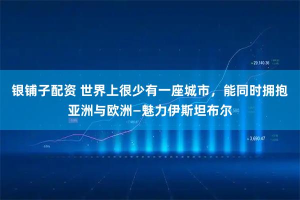 银铺子配资 世界上很少有一座城市，能同时拥抱亚洲与欧洲—魅力伊斯坦布尔