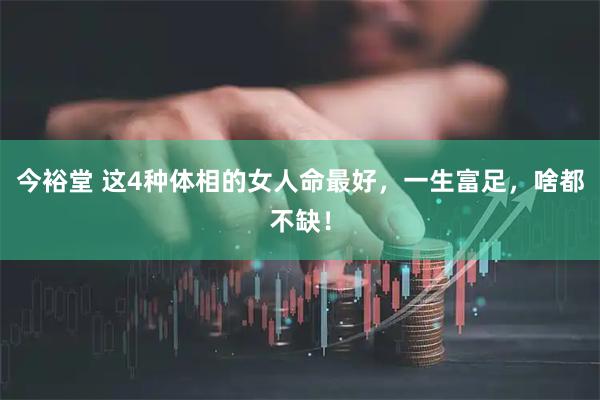 今裕堂 这4种体相的女人命最好，一生富足，啥都不缺！