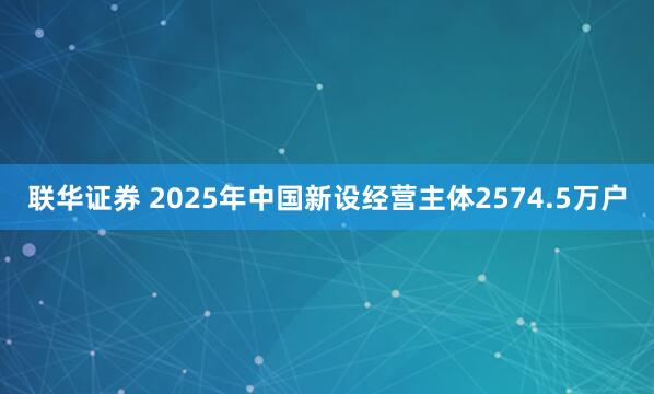 联华证券 2025年中国新设经营主体2574.5万户