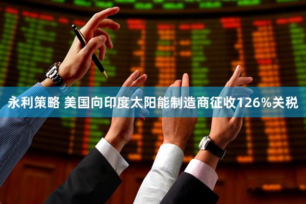 永利策略 美国向印度太阳能制造商征收126%关税
