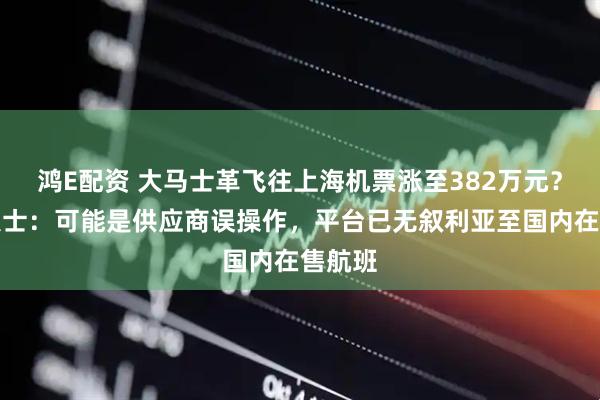 鸿E配资 大马士革飞往上海机票涨至382万元?知情人士:可能是供应商误操作,平台已无叙利亚至国内在售航班