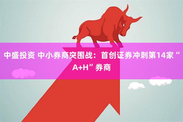 中盛投资 中小券商突围战：首创证券冲刺第14家“A+H”券商