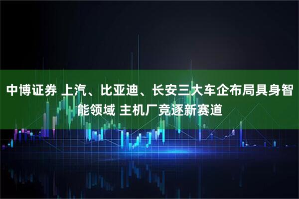 中博证券 上汽、比亚迪、长安三大车企布局具身智能领域 主机厂竞逐新赛道