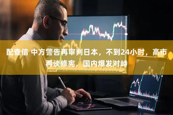 配查信 中方警告再审判日本，不到24小时，高市再谈修宪，国内爆发对峙