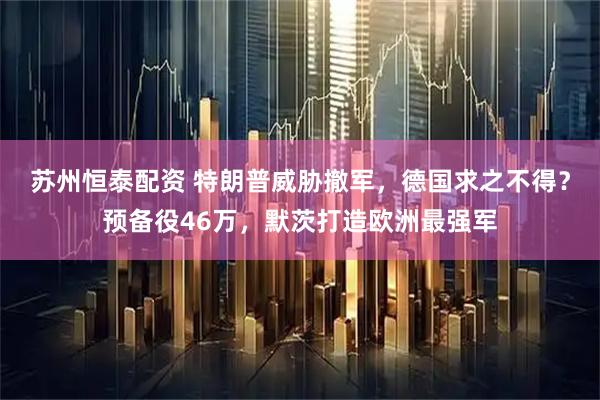 苏州恒泰配资 特朗普威胁撤军，德国求之不得？预备役46万，默茨打造欧洲最强军