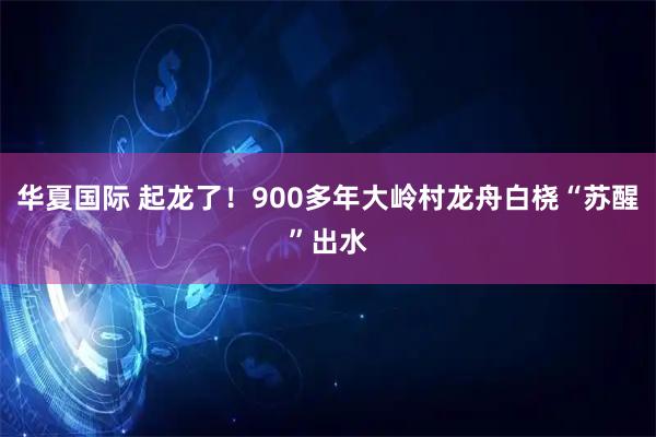 华夏国际 起龙了！900多年大岭村龙舟白桡“苏醒”出水